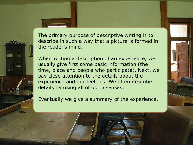 The primary purpose of descriptive writing is to describe in such a way that a picture is formed in the reader’s mind.  When writing a description of an experience, we usually give first some basic information (the time, place and people who participate). Next, we pay close attention to the details about the experience and our feelings. We often describe details by using all of our 5 senses. Eventually we give a summary of the experience. 