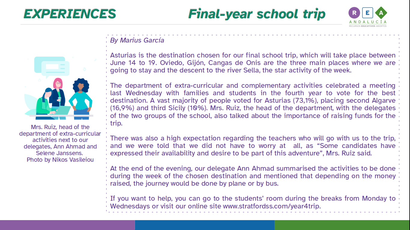 Asturias is the destination chosen for our final school trip, which will take place between June 14 to 19. Oviedo, Gijón, Cangas de Onis are the three main places where we are going to stay and the descent to the river Sella, the star activity of the week.  The department of extra-curricular and complementary activities celebrated a meeting last Wednesday with families and students in the fourth year to vote for the best destination. A vast majority of people voted for Asturias (73,1%), placing second Algarve (16,9%) and third Sicily (10%). Mrs. Ruiz, the head of the department, with the delegates of the two groups of the school, also talked about the importance of raising funds for the trip.  There was also a high expectation regarding the teachers who will go with us to the trip, and we were told that we did not have to worry at  all, as “Some candidates have expressed their availability and desire to be part of this adventure”, Mrs. Ruiz said.   At the end of the evening, our delegate Ann Ahmad summarised the activities to be done during the week of the chosen destination and mentioned that depending on the money raised, the journey would be done by plane or by bus.  If you want to help, you can go to the students’ room during the breaks from Monday to Wednesdays or visit our online site www.stratfordss.com/year4trip.   PICTURES: Mrs. Ruiz, head of the department of extra-curricular activities next to our delegates, Ann Ahmad and Selene Janssens. Photo by Nikos Vasileiou.