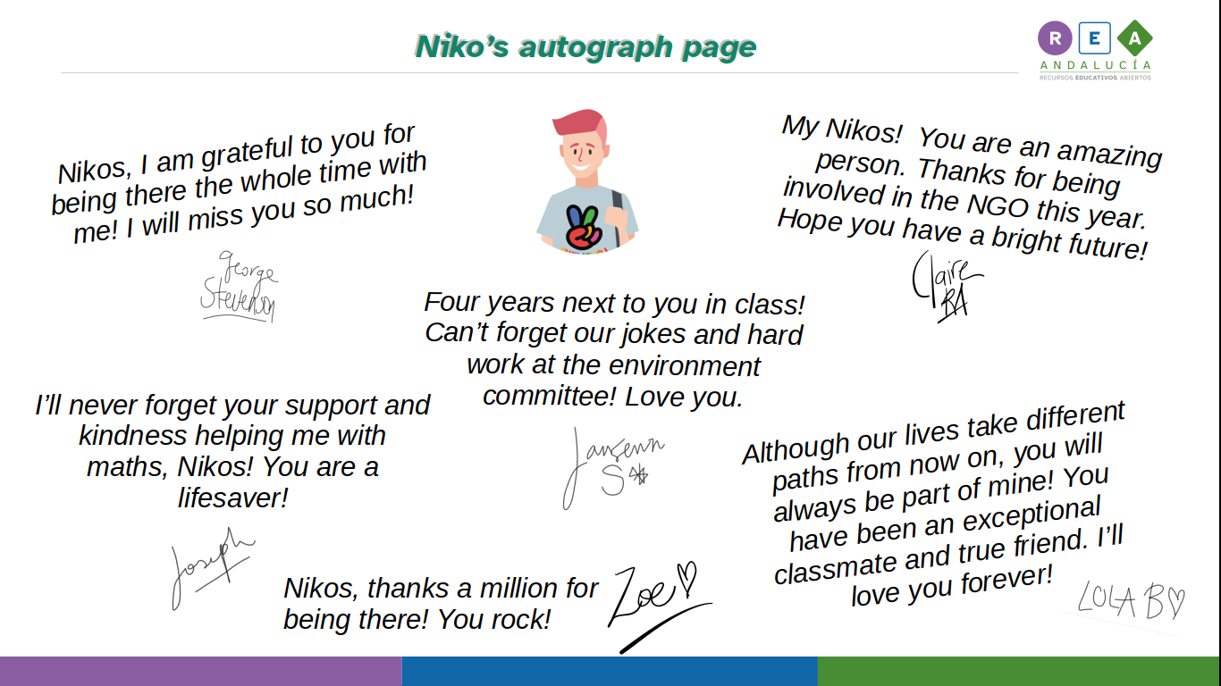 Nikos, I am grateful to you for being there the whole time with me! I will miss you so much!  George Stevenson.  Four years next to you in class! Can’t forget our jokes and hard work at the environment committee! Love you. Janssens S.  My Nikos!  You are an amazing person. Thanks for being involved in the NGO this year. Hope you have a bright future! Claire R.A.  I’ll never forget your support and kindness helping me with maths, Nikos! You are a lifesaver! Joseph.  Nikos, thanks a million for being there! You rock! Zoe.  Although our lives take different paths from now on, you will always be part of mine! You have been an exceptional classmate and true friend. I’ll love you forever! Lola B.