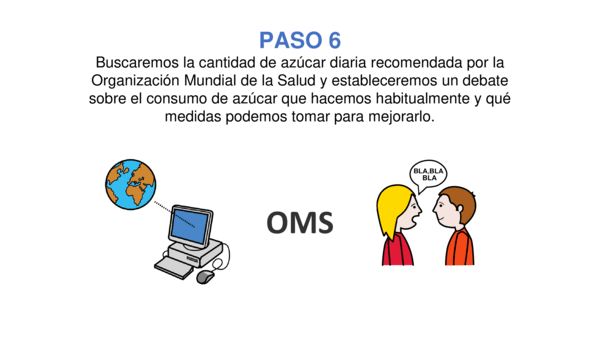 PASO 6. Buscaremos la cantidad de azúcar diaria recomendada por la Organización Mundial de la Salud y estableceremos un debate sobre el consumo de azúcar que hacemos habitualmente y qué medidas podemos tomar para mejorarlo.