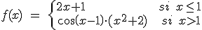 f(x)\quad =\quad \left\{ \begin{matrix} 2x+1\quad \quad \quad \quad \quad \quad \quad \quad \quad \quad \quad \quad \quad \quad \quad \quad \quad si\quad x\le 1 \\ cos(x-1)\cdot ({ x }^{ 2 }+2)\quad \quad \quad si\quad x>1 \end{matrix} \right 