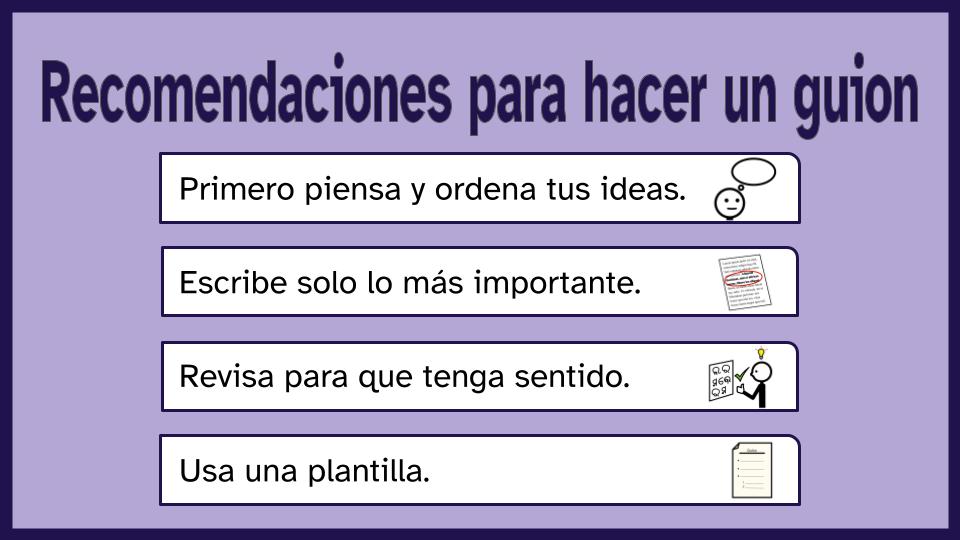 Imagen bajo el título de 'Recomendaciones para hacer un guion' y un fondo morado de 4 filas de color blanco.1. En la fila de más arriba se lee: primero piensa y ordena tus ideas. Además hay un pictograma que hace alusión a pensar.2. En la segunda fila se lee: escribe solo lo más importante. Además hay un pictograma que hace alusión a lo importante.3. En la tercera fila se lee: revisa para que tenga sentido. Además hay un pictograma que hace alusión a comprender.4. En la última fila se lee: usa una plantilla. Además hay un icono de un guión.