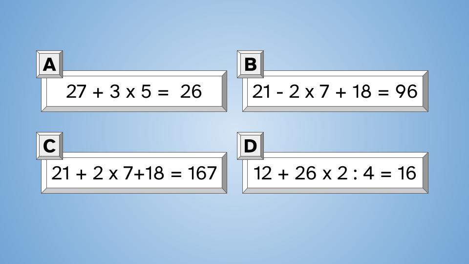 Imagen de cuatro recuadros sobre un fondo azul cielo. Cada uno de los recuadros contiene una operación combinada con un resultado y la asignación de una letra dentro de un recuadro pequeño. El recuadro A contiene: 27 + 3 x 5 =  26 El recuadro B contiene: 21 - 2 x 7 + 18 = 96 El recuadro C contiene: 21 + 2 x 7+18 = 167 El recuadro D contiene: 12 + 26 x 2 : 4 = 16