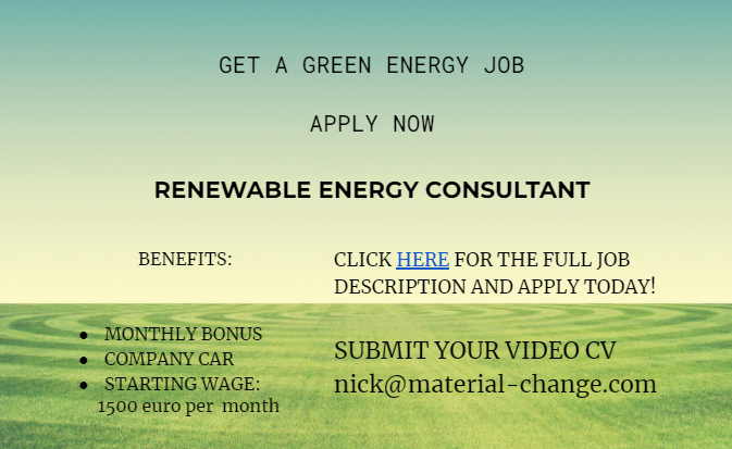  GET A GREEN ENERGY JOB                      APPLY NOW                      RENEWABLE ENERGY CONSULTANT                     BENEFITS:   MONTHLY BONUS COMPANY CAR STARTING WAGE:               1500 euro per  month CLICK HERE FOR THE FULL JOB DESCRIPTION AND APPLY TODAY!  SUBMIT YOUR VIDEO CV nick@material-change.com     LECTOR DE PANTALLA: (del enlace dentro del anuncio) material change recycling and renewable energy join our team  Renewable Energy Consultant A position has arisen at Material Change for a Renewable Energy Consultant to join our existing team. The role will include carrying out energy surveys and advising clients on sources of renewable energy. Other responsibilities will include undertaking field visits to evaluate and implement systems that reduce the carbon footprint. The ideal candidate needs a bachelor’s degree in Renewable Energy Management but doesn’t need prior work experience. Basic computer knowledge is required. Candidates must be motivated and show initiative, be flexible, and be team-oriented. More information about our business: www.material-change.com  submit your CV nick@material-change.com Material Change is an equal opportunity employer.